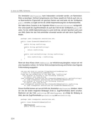 6 Java zu XML-Schema

       Die Annotation  kann insbesondere verwendet werden, um Namenskon-
       flikte zu beseitigen. Definiert beispielsweise eine Klasse sowohl ein Feld als auch eine Ja-
       va Bean-konforme Eigenschaft mit gleichem Namen und sind beide mit der Sichtbarkeit
        versehen, so ergibt sich für die JAXB-Implementierung hier ein Namenskonflikt.
       Wir haben dieses Szenario in der folgenden Klasse  nachgestellt.
       Hier sind sowohl die Zugriffsmethoden als auch das Feld mit der Sichtbarkeit  ver-
       sehen. Für die JAXB-Implementierung ist es jetzt nicht klar, ob beim Speichern und Lesen
       von XML-Daten hier das Feld unmittelbar verwendet werden soll oder deren Zugriffsme-
       thoden.

          

          
          
          
          
          
          
          
          
          
          
          
          

       Wenn wir diese Klasse einem  zur Initialisierung übergeben, müssen wir mit
       einer Ausnahme rechnen. Im Fall der Referenzimplementierung wird hierbei etwa folgende
       Fehlermeldung ausgegeben:

          
          
          
          
          
          
          
          
          
          
          

       Diesen Konflikt können wir nun mit Hilfe der Annotation  beheben, indem
       wir eine der beiden möglichen Bindungen (Feld vs. Zugriffsmethoden) damit versehen.
       Markieren wir das Feld  mit , so erfolgt die Bindung an
       XML über die Zugriffsmethoden  und .

          

          
          
          
          




224
 