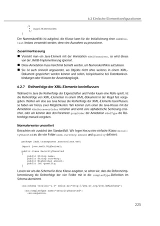 6.2 Einfache Elementkonfigurationen

   
   
   
   

Der Namenskonflikt ist aufgelöst, die Klasse kann für die Initialisierung einer 
-Instanz verwendet werden, ohne eine Ausnahme zu provozieren.


Zusammenfassung
   Versieht man ein Java-Element mit der Annotation , so wird dieses
   von der JAXB-Implementierung ignoriert.
   Diese Annotation muss manchmal bemüht werden, um Namenskonflikte aufzulösen.
   Sie ist auch sinnvoll angewendet, wo Objekte nicht ohne weiteres in einem XML-
   Dokument gespeichert werden können und sollen, beispielsweise bei Datenbankver-
   bindungen oder Klassen der Anwendungslogik.

6.2.7   Reihenfolge der XML-Elemente beeinflussen
Während in Java die Reihenfolge der Eigenschaften und Felder kaum eine Rolle spielt, ist
die Reihenfolge von XML-Elementen in einem XML-Dokument in der Regel fest vorge-
geben. Wollen wir also aus Java heraus die Reihenfolge der XML-Elemente beeinflussen,
so haben wir hierzu zwei Möglichkeiten: Wir können zum einen die Java-Klasse mit der
Annotation  versehen und somit eine alphabetische Sortierung errei-
chen, oder wir können über den Parameter  der Annotation  die Rei-
henfolge manuell vorgeben.

Normalerweise unsortiert
Betrachten wir zunächst den Standardfall. Wir legen hierzu eine einfache Klasse 
 an, die vier Felder , ,  und  definiert:

   
   
   
   
   
   
   
   
   

Lassen wir uns das Schema für diese Klasse ausgeben, so sehen wir, dass die Referenzimp-
lementierung die Reihenfolge der vier Felder mit in die -Definition im
Schema übernimmt.

   

   
   



                                                                                           225
 