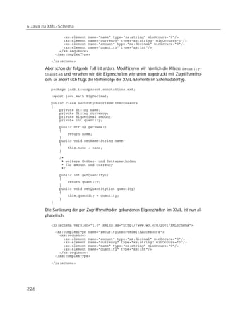 6 Java zu XML-Schema

          
          
          
          
          
          
          

       Aber schon der folgende Fall ist anders. Modifizieren wir nämlich die Klasse 
        und versehen wir die Eigenschaften wie unten abgedruckt mit Zugriffsmetho-
       den, so ändert sich flugs die Reihenfolge der XML-Elemente im Schemadatentyp.

          
          
          
          
          
          
          
          
          
          
          
          
          
          
          
          
          
          
          
          
          
          
          
          
          
          
          
          
          

       Die Sortierung der per Zugriffsmethoden gebundenen Eigenschaften im XML ist nun al-
       phabetisch:

          
          
          
          
          
          
          
          
          

          




226
 