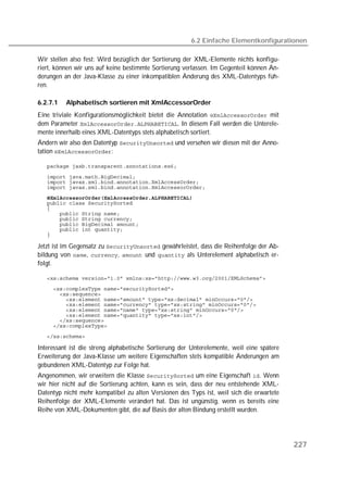 6.2 Einfache Elementkonfigurationen

Wir stellen also fest: Wird bezüglich der Sortierung der XML-Elemente nichts konfigu-
riert, können wir uns auf keine bestimmte Sortierung verlassen. Im Gegenteil können Än-
derungen an der Java-Klasse zu einer inkompatiblen Änderung des XML-Datentyps füh-
ren.

6.2.7.1   Alphabetisch sortieren mit XmlAccessorOrder
Eine triviale Konfigurationsmöglichkeit bietet die Annotation  mit
dem Parameter . In diesem Fall werden die Unterele-
mente innerhalb eines XML-Datentyps stets alphabetisch sortiert.
Ändern wir also den Datentyp  und versehen wir diesen mit der Anno-
tation :

   

   
   
   
   
   
   
   
   
   
   
   

Jetzt ist im Gegensatz zu  gewährleistet, dass die Reihenfolge der Ab-
bildung von , ,  und  als Unterelement alphabetisch er-
folgt.

   
   
   
   
   
   
   
   
   
   

Interessant ist die streng alphabetische Sortierung der Unterelemente, weil eine spätere
Erweiterung der Java-Klasse um weitere Eigenschaften stets kompatible Änderungen am
gebundenen XML-Datentyp zur Folge hat.
Angenommen, wir erweitern die Klasse  um eine Eigenschaft . Wenn
wir hier nicht auf die Sortierung achten, kann es sein, dass der neu entstehende XML-
Datentyp nicht mehr kompatibel zu alten Versionen des Typs ist, weil sich die erwartete
Reihenfolge der XML-Elemente verändert hat. Das ist ungünstig, wenn es bereits eine
Reihe von XML-Dokumenten gibt, die auf Basis der alten Bindung erstellt wurden.




                                                                                           227
 
