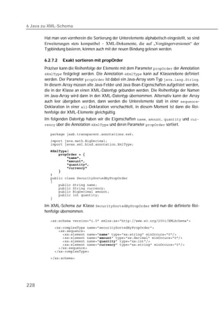 6 Java zu XML-Schema

       Hat man von vornherein die Sortierung der Unterelemente alphabetisch eingestellt, so sind
       Erweiterungen stets kompatibel – XML-Dokumente, die auf „Vorgängerversionen“ der
       Typbindung basieren, können auch mit der neuen Bindung gelesen werden.

       6.2.7.2   Exakt sortieren mit propOrder
       Präziser kann die Reihenfolge der Elemente mit dem Parameter  der Annotation
        festgelegt werden. Die Annotation  kann auf Klassenebene definiert
       werden. Der Parameter  ist dabei ein Java-Array vom Typ .
       In diesem Array müssen alle Java-Felder und Java Bean-Eigenschaften aufgelistet werden,
       die in der Klasse an einen XML-Datentyp gebunden werden. Die Reihenfolge der Namen
       im Java-Array wird dann in den XML-Datentyp übernommen. Alternativ kann der Array
       auch leer übergeben werden, dann werden die Unterelemente statt in einer -
       Deklaration in einer -Deklaration verschachtelt, in diesem Moment ist dann die Rei-
       henfolge der XML-Elemente gleichgültig.
       Im folgenden Datentyp haben wir die Eigenschaften , ,  und 
        über die Annotation  und deren Parameter  sortiert.

          
          
          
          
          
          
          
          
          
          
          
          
          
          
          
          
          
          

       Im XML-Schema zur Klasse  wird nun die definierte Rei-
       henfolge übernommen.

          

          
          
          
          
          
          
          
          
          




228
 