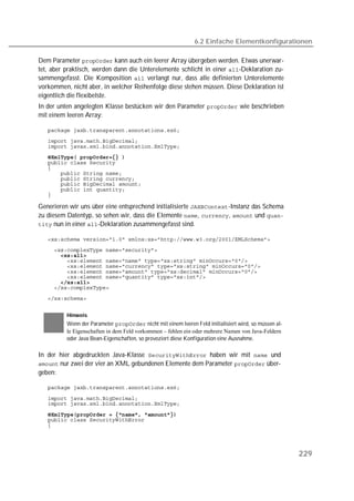 6.2 Einfache Elementkonfigurationen

Dem Parameter  kann auch ein leerer Array übergeben werden. Etwas unerwar-
tet, aber praktisch, werden dann die Unterelemente schlicht in einer -Deklaration zu-
sammengefasst. Die Komposition  verlangt nur, dass alle definierten Unterelemente
vorkommen, nicht aber, in welcher Reihenfolge diese stehen müssen. Diese Deklaration ist
eigentlich die flexibelste.
In der unten angelegten Klasse bestücken wir den Parameter  wie beschrieben
mit einem leeren Array:

   
   
   
   
   
   
   
   
   
   
   

Generieren wir uns über eine entsprechend initialisierte -Instanz das Schema
zu diesem Datentyp, so sehen wir, dass die Elemente , ,  und 
 nun in einer -Deklaration zusammengefasst sind.

   
   
   
   
   
   
   
   
   
   


          Hinweis
          Wenn der Parameter  nicht mit einem leeren Feld initialisiert wird, so müssen al-
          le Eigenschaften in dem Feld vorkommen – fehlen ein oder mehrere Namen von Java-Feldern
          oder Java Bean-Eigenschaften, so provoziert diese Konfiguration eine Ausnahme.

In der hier abgedruckten Java-Klasse  haben wir mit  und
 nur zwei der vier an XML gebundenen Elemente dem Parameter  über-
geben:

   

   
   

   
   
   




                                                                                                       229
 