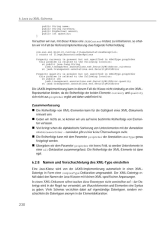 6 Java zu XML-Schema

          
          
          
          
          

       Versuchen wir nun, mit dieser Klasse eine -Instanz zu initialisieren, so erhal-
       ten wir im Fall der Referenzimplementierung etwa folgende Fehlermeldung:

          
          
          
          
          
          
          
          
          
          
          
          

       Die JAXB-Implementierung kann in diesem Fall die Klasse nicht eindeutig an eine XML-
       Repräsentation binden, da die Reihenfolge der beiden Elemente  und 
       sich nicht aus  ergibt und daher undefiniert ist.

       Zusammenfassung
          Die Reihenfolge von XML-Elementen kann für die Gültigkeit eines XML-Dokuments
          relevant sein.
          Geben wir nichts an, so können wir uns auf keine bestimmte Reihenfolge von Elemen-
          ten verlassen.
          Viel bringt schon die alphabetische Sortierung von Unterelementen mit der Annotation
           – zumindest gibt es hier keine Überraschungen mehr.
          Die Reihenfolge kann mit dem Parameter  der Annotation  genau
          festgelegt werden.
          Übergeben wir dem Parameter  ein leeres Feld, so werden Unterelemente in
          einer -Deklaration zusammengefasst: Die Reihenfolge der XML-Elemente ist dann
          egal.

       6.2.8   Namen und Verschachtelung des XML-Typs einstellen
       Eine Java-Klasse wird von der JAXB-Implementierung automatisch in einen XML-
       Datentyp in Form einer -Deklaration umgewandelt. Der XML-Datentyp er-
       hält dabei den Namen der Java-Klassen mit kleinen XML-spezifischen Anpassungen.
       In einem XML-Dokument selbst tauchen diese Datentypen nicht unmittelbar auf – der Da-
       tentyp wird in der Regel nur verwendet, um Wurzelelementen und Elementen eine Syntax
       zu geben. Viele Schemas verzichten dabei auf eigenständige Datentypen, sondern ver-
       schachteln die Datentypen anonym in der Elementdeklaration:


230
 