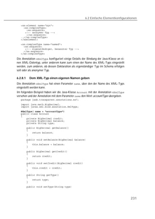 6.2 Einfache Elementkonfigurationen

   
   
   
   
   
   
   

   
   
   
   
   

Die Annotation  konfiguriert einige Details der Bindung der Java-Klasse an ei-
nen XML-Datentyp, unter anderem kann zum einen der Name des XML-Typs eingestellt
werden, zum anderen, ob dessen Deklaration als eigenständiger Typ im Schema erfolgen
soll oder als anonymer Typ.

6.2.8.1   Dem XML-Typ einen eigenen Namen geben
Die Annotation  hat einen Parameter , über den der Name des XML-Typs
eingestellt werden kann.
Im folgenden Beispiel haben wir die Java-Klasse  mit der Annotation 
versehen und der Annotation mit dem Parameter  den Wert accountType übergeben.
   

   
   
   
   
   
   
   
   
   
   
   
   

   
   
   
   
   
   
   
   
   
   
   
   

   
   
   
   
   




                                                                                         231
 