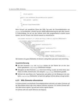 6 Java zu XML-Schema

          
          
          
          
          
          
          
          
          
          
          

       Beim Versuch, auf unendlicher Ebene den XML-Typ unter der Elementdeklaration von
        zu verschachteln, scheitert nun die JAXB-Implementierung mit oder ohne sinnvol-
       le Fehlermeldung. Da wir uns das Schema nicht mehr programmatisch erstellen lassen
       können, hier der Versuch, das Schema manuell zu rekonstruieren:

          

          
          
          
          
          
          
          
          
          
          
          
          
          
          

       Wir könnten eine ganze Bibliothek mit diesem Listing füllen und wären noch nicht fertig.

       Zusammenfassung
          Mit dem Parameter  von  können wir den Namen der an eine Java-
          Klasse gebundenen -Deklaration festlegen.
          Übergeben wir dem Parameter  einen leeren String, so wird, wo immer diese Java-
          Klasse ein XML-Element wird, eine anonyme -Deklaration gewählt.
          Definiert die Java-Klasse eine Typrekursion und wählen wir die Bindung an eine ano-
          nyme -Deklaration, so kann kein gültiges Schema daraus erzeugt werden.

       6.2.9   XML-Elemente referenzieren
       In Schema können verschachtelte Elementdeklarationen alternativ auf andere Elemente auf
       der Wurzelebene dieses oder eines anderen Schemas verweisen. Ein solches Element defi-
       niert dann keinen eigenen Typ und auch keinen eigenen Namen.
       Im Schema sieht eine solche Referenz wie folgt aus:




234
 
