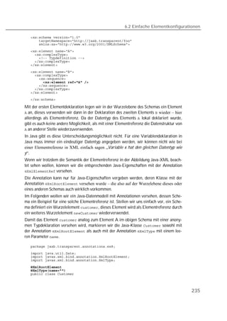 6.2 Einfache Elementkonfigurationen

   
   
   
   
   
   
   
   
   
   
   
   
   
   
   
   

Mit der ersten Elementdeklaration legen wir in der Wurzelebene des Schemas ein Element
 an, dieses verwenden wir dann in der Deklaration des zweiten Elements  wieder – hier
allerdings als Elementreferenz. Da der Datentyp des Elements  lokal deklariert wurde,
gibt es auch keine andere Möglichkeit, als mit einer Elementreferenz die Datenstruktur von
 an anderer Stelle wiederzuverwenden.
In Java gibt es diese Unterscheidungsmöglichkeit nicht. Für eine Variablendeklaration in
Java muss immer ein eindeutiger Datentyp angegeben werden, wir können nicht wie bei
einer Elementreferenz in XML einfach sagen „Variable x hat den gleichen Datentyp wie
y“.
Wenn wir trotzdem die Semantik der Elementreferenz in der Abbildung Java-XML beach-
tet sehen wollen, können wir die entsprechenden Java-Eigenschaften mit der Annotation
 versehen.
Die Annotation kann nur für Java-Eigenschaften vergeben werden, deren Klasse mit der
Annotation  versehen wurde – die also auf der Wurzelebene dieses oder
eines anderen Schemas auch wirklich vorkommen.
Im Folgenden wollen wir ein Java-Datenmodell mit Annotationen versehen, dessen Sche-
ma ein Beispiel für eine solche Elementreferenz ist. Stellen wir uns einfach vor, ein Sche-
ma definiert ein Wurzelelement , dieses Element wird als Elementreferenz durch
ein weiteres Wurzelelement  wiederverwendet.
Damit das Element  analog zum Element A im obigen Schema mit einer anony-
men Typdeklaration versehen wird, markieren wir die Java-Klasse  sowohl mit
der Annotation  als auch mit der Annotation  mit einem lee-
ren Parameter .

   
   
   
   
   
   
   



                                                                                              235
 