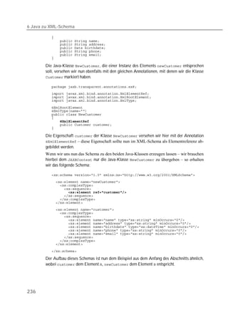 6 Java zu XML-Schema

          
          
          
          
          
          
          

       Die Java-Klasse , die einer Instanz des Elements  entsprechen
       soll, versehen wir nun ebenfalls mit den gleichen Annotationen, mit denen wir die Klasse
        markiert haben.

          
          
          
          

          
          
          
          
          
          
          

       Die Eigenschaft  der Klasse  versehen wir hier mit der Annotation
        – diese Eigenschaft sollte nun im XML-Schema als Elementreferenz ab-
       gebildet werden.
       Wenn wir uns nun das Schema zu den beiden Java-Klassen erzeugen lassen – wir brauchen
       hierbei dem  nur die Java-Klasse  zu übergeben – so erhalten
       wir das folgende Schema:

          
          
          
          
          
          
          
          
          
          
          
          
          
          
          
          
          
          
          

          

       Der Aufbau dieses Schemas ist nun dem Beispiel aus dem Anfang des Abschnitts ähnlich,
       wobei  dem Element ,  dem Element  entspricht.




236
 