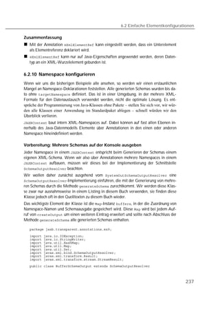 6.2 Einfache Elementkonfigurationen

Zusammenfassung
   Mit der Annotation  kann eingestellt werden, dass ein Unterelement
   als Elementreferenz deklariert wird.
    kann nur auf Java-Eigenschaften angewendet werden, deren Daten-
   typ an ein XML-Wurzelelement gebunden ist.

6.2.10 Namespace konfigurieren
Wenn wir uns die bisherigen Beispiele alle ansehen, so werden wir einen erstaunlichen
Mangel an Namespace-Deklarationen feststellen. Alle generierten Schemas wurden bis da-
to ohne  definiert. Das ist in einer Umgebung, in der mehrere XML-
Formate für den Datenaustausch verwendet werden, nicht die optimale Lösung. Es ent-
spräche der Programmierung von Java-Klassen ohne Pakete – stellen Sie sich vor, wir wür-
den alle Klassen einer Anwendung im Standardpaket ablegen – schnell würden wir den
Überblick verlieren.
 baut intern XML-Namespaces auf. Dabei können auf fast allen Ebenen in-
nerhalb des Java-Datenmodells Elemente über Annotationen in den einen oder anderen
Namespace hineindefiniert werden.

Vorbereitung: Mehrere Schemas auf der Konsole ausgeben
Jeder Namespace in einem  entspricht beim Generieren der Schemas einem
eigenen XML-Schema. Wenn wir also über Annotationen mehrere Namespaces in einem
 aufbauen, müssen wir dieses bei der Implementierung der Schnittstelle
 beachten.
Wir wollen daher zunächst ausgehend vom  eine
-Implementierung einführen, die mit der Generierung von mehre-
ren Schemas durch die Methode  zurechtkommt. Wir werden diese Klas-
se zwar nur ausnahmsweise in einem Listing in diesem Buch verwenden, sie finden diese
Klasse jedoch oft in den Quelltexten zu diesem Buch wieder.
Das wichtigste Element der Klasse ist die -Instanz , in der die Zuordnung von
Namespace-Namen und Schemaausgabe gespeichert wird. Diese  wird bei jedem Auf-
ruf von  um einen weiteren Eintrag erweitert und sollte nach Abschluss der
Methode  alle generierten Schemas enthalten.

   

   
   
   
   
   
   
   
   
   



                                                                                           237
 