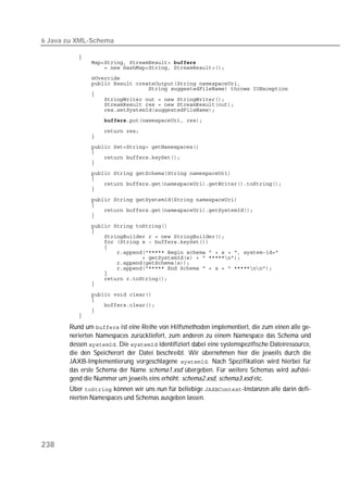 6 Java zu XML-Schema

          
          
          
          
          
          
          
          
          
          
                   

          
          
          
          
          
          

          
          
          
          

          
          
          
          
          
          
          
          
          
          
          
          
          
          
          
          

          
          
          
          
          

       Rund um  ist eine Reihe von Hilfsmethoden implementiert, die zum einen alle ge-
       nerierten Namespaces zurückliefert, zum anderen zu einem Namespace das Schema und
       dessen . Die  identifiziert dabei eine systemspezifische Dateiressource,
       die den Speicherort der Datei beschreibt. Wir übernehmen hier die jeweils durch die
       JAXB-Implementierung vorgeschlagene . Nach Spezifikation wird hierbei für
       das erste Schema der Name schema1.xsd übergeben. Für weitere Schemas wird aufstei-
       gend die Nummer um jeweils eins erhöht: schema2.xsd, schema3.xsd etc.
       Über  können wir uns nun für beliebige -Instanzen alle darin defi-
       nierten Namespaces und Schemas ausgeben lassen.




238
 