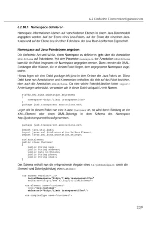 6.2 Einfache Elementkonfigurationen

6.2.10.1 Namespace definieren
Namespace-Informationen können auf verschiedenen Ebenen in einem Java-Datenmodell
angegeben werden. Auf der Ebene eines Java-Pakets, auf der Ebene der einzelnen Java-
Klasse und auf der Ebene des einzelnen Felds bzw. der Java Bean-konformen Eigenschaft.

Namespace auf Java-Paketebene angeben
Die einfachste Art und Weise, einen Namespace zu definieren, geht über die Annotation
 auf Paketebene. Mit dem Parameter  der Annotation 
kann für ein Paket insgesamt ein Namespace angegeben werden. Damit werden die XML-
Bindungen aller Klassen, die in diesem Paket liegen, dem angegebenen Namespace zuge-
ordnet.
Hierzu legen wir eine Datei package-info.java in dem Ordner des Java-Pakets an. Diese
Datei kann nun Annotationen und Kommentare enthalten, die sich auf das Paket beziehen,
eben auch die Annotation . Da eine solche Paketdeklaration keine -
Anweisungen unterstützt, verwenden wir in dieser Datei vollqualifizierte Namen.

   
   
   
   
   

Legen wir in diesem Paket nun eine Klasse  an, so wird deren Bindung an ein
XML-Element oder einen XML-Datentyp in dem Schema des Namespace
http://jaxb.transparent/foo aufgenommen.

   
   
   
   

   
   
   
   
   
   
   
   
   

Das Schema enthält nun die entsprechende Angabe eines  sowie die
lement- und Datentypbindung von :

   
   
   
   
   
       
   




                                                                                         239
 