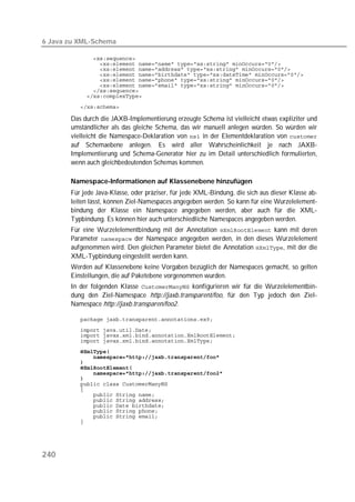 6 Java zu XML-Schema

          
          
          
          
          
          
          
          
          

       Das durch die JAXB-Implementierung erzeugte Schema ist vielleicht etwas expliziter und
       umständlicher als das gleiche Schema, das wir manuell anlegen würden. So würden wir
       vielleicht die Namespace-Deklaration von  in der Elementdeklaration von 
       auf Schemaebene anlegen. Es wird aller Wahrscheinlichkeit je nach JAXB-
       Implementierung und Schema-Generator hier zu im Detail unterschiedlich formulierten,
       wenn auch gleichbedeutenden Schemas kommen.

       Namespace-Informationen auf Klassenebene hinzufügen
       Für jede Java-Klasse, oder präziser, für jede XML-Bindung, die sich aus dieser Klasse ab-
       leiten lässt, können Ziel-Namespaces angegeben werden. So kann für eine Wurzelelement-
       bindung der Klasse ein Namespace angegeben werden, aber auch für die XML-
       Typbindung. Es können hier auch unterschiedliche Namespaces angegeben werden.
       Für eine Wurzelelementbindung mit der Annotation  kann mit deren
       Parameter  der Namespace angegeben werden, in den dieses Wurzelelement
       aufgenommen wird. Den gleichen Parameter bietet die Annotation , mit der die
       XML-Typbindung eingestellt werden kann.
       Werden auf Klassenebene keine Vorgaben bezüglich der Namespaces gemacht, so gelten
       Einstellungen, die auf Paketebene vorgenommen wurden.
       In der folgenden Klasse  konfigurieren wir für die Wurzelelementbin-
       dung den Ziel-Namespace http://jaxb.transparent/foo, für den Typ jedoch den Ziel-
       Namespace http://jaxb.transparen/foo2.

          
          
          
          
          
          
          
          
          
          
          
          
          
          
          
          
          
          




240
 
