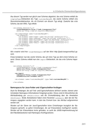 6.2 Einfache Elementkonfigurationen

Aus diesem Typ werden nun gleich zwei Schemas abgeleitet, das erste Schema enthält die
-Deklaration des Typs , das zweite Schema enthält eine
Wurzelelementdeklaration, die ein Element von diesem Typ anlegt. Zunächst das erste
Schema, das den XML-Typ enthält:

   
       
   
   
   
   
   
   
   
   
   
   
   

Wie erwartet wird hier  auf den Wert http://jaxb.transparent/foo2 ge-
setzt.
Etwas komplexer nun das zweite Schema, das auf einen Typ aus dem ersten Schema ver-
weist. Dieses Schema enthält nun eine -Deklaration, die das erste Schema impor-
tiert.

   
   
       
   
   
   
   

   
   


Namespaces für Java-Felder und -Eigenschaften festlegen
Auch für Bindungen, die auf Feld- und Eigenschaftsebene definiert werden, können unter
Umständen Namespace-Informationen festgelegt werden. Dieses sind im Wesentlichen die
Attributbindung per  und die Elementbindung über die Annotation
. Beide Annotationen haben einen Parameter , über den der Na-
mespace angegeben werden kann, in dem das Element bzw. das Attribut aufgenommen
werden soll.
Wurden auf der Ebene der Java-Eigenschaften keine Einstellungen bezüglich der Na-
mespaces gemacht, so gelten Einstellungen, die auf Klassenebene konfiguriert wurden.
Werden auf der Klassenebene keine gefunden, so sucht die JAXB-Implementierung bei
den Paketdeklarationen nach Namespace-Konfigurationen.




                                                                                         241
 