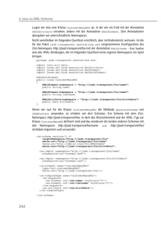 6 Java zu XML-Schema

       Legen wir also eine Klasse  an, in der wir ein Feld mit der Annotation
        versehen, andere mit der Annotation . Den Annotationen
       übergeben wir unterschiedliche Namespaces.
       Nicht unmittelbar im folgenden Quelltext ersichtlich, aber nichtsdestotrotz wirksam, ist die
       für das Paket  vorgenommene Konfiguration des
       Ziel-Namespace http://jaxb.transparent/foo mit der Annotation  – hier landen
       also alle XML-Bindungen, die im folgenden Quelltext keine eigenen Namespaces ins Spiel
       bringen.
          
          
          
          
          
          
          
          
          
          
          
          
          
          
          

       Wenn wir nun für die Klasse  die Methode  von
        anwenden, so erhalten wir drei Schemas. Ein Schema mit dem Ziel-
       Namespace http://jaxb.transparent/foo, in dem das Wurzelelement und der XML-Typ zur
       Klasse  definiert sind und das wiederum die beiden anderen Schemas mit
       den Namespaces http://jaxb.transparent/foo/name  http://jaxb.transparent/foo/
       birthdate importiert und verwendet:

          
              
              
          
              

          
          
          
          
          
          
          

          
          
          
          
          
          
          
          



242
 