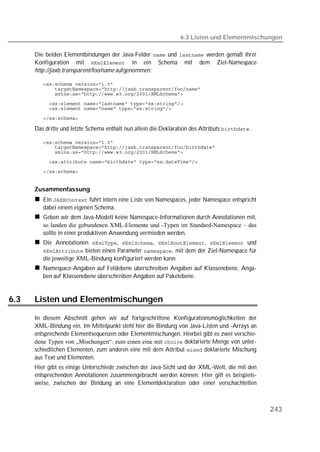 6.3 Listen und Elementmischungen

      Die beiden Elementbindungen der Java-Felder  und  werden gemäß ihrer
      Konfiguration mit  in ein Schema mit dem Ziel-Namespace
      http://jaxb.transparent/foo/name aufgenommen:

         
         
         
         
         
         

      Das dritte und letzte Schema enthält nun allein die Deklaration des Attributs .

         
         
         
         
         


      Zusammenfassung
         Ein  führt intern eine Liste von Namespaces, jeder Namespace entspricht
         dabei einem eigenen Schema.
         Geben wir dem Java-Modell keine Namespace-Informationen durch Annotationen mit,
         so landen die gebundenen XML-Elemente und -Typen im Standard-Namespace – das
         sollte in einer produktiven Anwendung vermieden werden.
         Die Annotationen , , ,  und
          bieten einen Parameter , mit dem der Ziel-Namespace für
         die jeweilige XML-Bindung konfiguriert werden kann.
         Namespace-Angaben auf Feldebene überschreiben Angaben auf Klassenebene, Anga-
         ben auf Klassenebene überschreiben Angaben auf Paketebene.


6.3   Listen und Elementmischungen

      In diesem Abschnitt gehen wir auf fortgeschrittene Konfigurationsmöglichkeiten der
      XML-Bindung ein. Im Mittelpunkt steht hier die Bindung von Java-Listen und -Arrays an
      entsprechende Elementsequenzen oder Elementmischungen. Hierbei gibt es zwei verschie-
      dene Typen von „Mischungen“: zum einen eine mit  deklarierte Menge von unter-
      schiedlichen Elementen, zum anderen eine mit dem Attribut  deklarierte Mischung
      aus Text und Elementen.
      Hier gibt es einige Unterschiede zwischen der Java-Sicht und der XML-Welt, die mit den
      entsprechenden Annotationen zusammengebracht werden können. Hier gilt es beispiels-
      weise, zwischen der Bindung an eine Elementdeklaration oder einer verschachtelten



                                                                                                 243
 