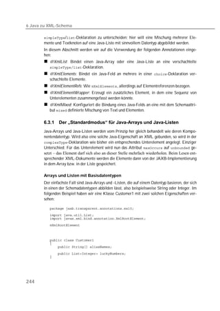 6 Java zu XML-Schema

       /-Deklaration zu unterscheiden; hier will eine Mischung mehrerer Ele-
       mente und Textknoten auf eine Java-Liste mit sinnvollem Datentyp abgebildet werden.
       In diesem Abschnitt werden wir auf die Verwendung der folgenden Annotationen einge-
       hen:
          @XmlList: Bindet einen Java-Array oder eine Java-Liste an eine verschachtelte
          -Deklaration.
          @XmlElements: Bindet ein Java-Feld an mehrere in einer -Deklaration ver-
          schachtelte Elemente.
          @XmlElementRefs: Wie , allerdings auf Elementreferenzen bezogen.
          @XmlElementWrapper: Erzeugt ein zusätzliches Element, in dem eine Sequenz von
          Unterelementen zusammengefasst werden könnte.
          @XmlMixed: Konfiguriert die Bindung eines Java-Felds an eine mit dem Schemaattri-
          but  definierte Mischung von Text und Elementen.

       6.3.1   Der „Standardmodus“ für Java-Arrays und Java-Listen
       Java-Arrays und Java-Listen werden vom Prinzip her gleich behandelt wie deren Kompo-
       nentendatentyp. Wird also eine solche Java-Eigenschaft an XML gebunden, so wird in der
       -Deklaration wie bisher ein entsprechendes Unterelement angelegt. Einziger
       Unterschied: Für das Unterelement wird nun das Attribut  auf  ge-
       setzt – das Element darf sich also an dieser Stelle mehrfach wiederholen. Beim Lesen ent-
       sprechender XML-Dokumente werden die Elemente dann von der JAXB-Implementierung
       in dem Array bzw. in der Liste gespeichert.

       Arrays und Listen mit Basisdatentypen
       Der einfachste Fall sind Java-Arrays und -Listen, die auf einem Datentyp basieren, der sich
       in einen der Schemadatentypen abbilden lässt, also beispielsweise String oder Integer. Im
       folgenden Beispiel haben wir eine Klasse Customer1 mit zwei solchen Eigenschaften ver-
       sehen:

          
          
          
          



          
          
          

          
          




244
 