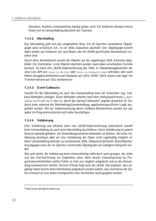 1 JAXB im Überblick

           tolerantes, flexibles Unmarshalling ständig größer wird. Ein konkretes Beispiel hierzu
           findet sich im Unmarshalling-Abschnitt des Tutorials.

        1.3.4.2    Marshalling
        Das Marshalling geht nun den umgekehrten Weg. Ein im Speicher vorhandener Objekt-
        graph wird serialisiert, d.h., in ein XML-Dokument überführt. Der Objektgraph besteht
        dabei wieder aus Instanzen von Java Beans, die mit JAXB-spezifischen Annotationen ver-
        sehen sind.
        Durch diese Annotationen werden die Objekte auf die zugehörigen XML-Elemente abge-
        bildet. Die Zielstruktur, in die Objekte überführt werden, kann dabei verschiedene Formate
        besitzen. So kann eine JAXB-Implementierung das XML in Standardausgabeströme der
        Java Core API wie  oder  schreiben, aber auch
        höhere Ausgabeschnittstellen und Standards wie SAX, DOM, StAX nutzen und sogar mit
        Transformationen per XSL kombinieren.

        1.3.4.3    Event Callbacks
        Sowohl für das Marshalling als auch das Unmarshalling kann der Entwickler sog. Call-
        back-Methoden einfügen. Diese Methoden arbeiten nach dem Hollywood-Prinzip („don’t
        call us we’ll call you“), das u.a. durch das Spring Framework 6 populär geworden ist. Da-
        durch kann während des Marshallings/Unmarshallings applikationsspezifische Logik aus-
        geführt werden. Mit der Implementierung dieser Callback-Mechanismen werden wir uns
        später im Programmiertutorial noch näher beschäftigen.

        1.3.4.4    Validierung
        Eine Validierung von Inhalten kann eine JAXB-Implementierung automatisch sowohl
        beim Unmarshalling als auch beim Marshalling durchführen. Diese Validierung ist jedoch
        bewusst optional gehalten, um Anwendungsszenarien behandeln zu können, die keine Va-
        lidierung benötigen oder wo eine Validierung der Daten nicht regelmäßig möglich ist.
        Beim Unmarshalling wird das zu verarbeitende XML-Dokument überprüft. Beim Marshal-
        ling dagegen muss der im Speicher existierende Objektgraph auf Gültigkeit überprüft wer-
        den.
        Wer jetzt denkt, die Validierung beim Unmarshalling sollte doch auch genügen, der sollte
        sich das Fail-fast-Prinzip ins Gedächtnis rufen. Nach diesem Entwurfsprinzip für Pro-
        grammierschnittstellen sollten Fehler so früh wie möglich aufgedeckt und an die Anwen-
        dung kommuniziert werden. Diesem Prinzip folgt auch die JAXB. Das bedeutet, dass un-
        gültige Daten bereits beim Marshalling aufgedeckt werden sollten, also noch bevor die Da-
        ten eventuell an eine andere Komponente einer Architektur weitergegeben werden.



        6 http://www.springframework.org




12
 