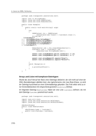 6 Java zu XML-Schema

          
          
          
          
          
          
          
          
          
          
          
          
          
          
          
          
          
          
          

          
          
          
                      
          
          
          
          
          
          
          
          
          
          


       Arrays und Listen mit komplexen Datentypen
       Wurde das Java-Feld auf der Basis eines Datentyps deklariert, der sich nicht auf einen der
       XML-Basisdatentypen abbilden lässt, also typischerweise eine Java Bean-Klasse, so wird
       der Datentyp kurzerhand an einen Schemadatentyp gebunden. Das Feld selbst wird zu ei-
       ner Elementdeklaration mit entsprechend gesetztem -Attribut.
       Im folgenden Datentyp  haben wir eine Liste  definiert, die mit
       dem Datentyp  parametrisiert wurde:

          
          
          
          
          
          
          
          
          
          




246
 