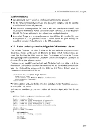 6.3 Listen und Elementmischungen

Zusammenfassung
   Java-Listen und -Arrays werden an eine Sequenz von Elementen gebunden.
   Ist der Komponentendatentyp der Liste bzw. des Arrays komplex, wird der Datentyp
   ebenfalls in das Schema aufgenommen.
   Die „üblichen“ Namensgebungen für Listen in XML und Java unterscheiden sich – wo
   in Java gerne mehrzahlige Namen verwendet werden, steht in XML in der Regel die
   Einzahl. Die Namen sollten daher stets entsprechend konfiguriert werden.
   Assoziative Arrays, also Implementierung von java.util.Map, können ebenfalls ohne
   Konfiguration an XML gebunden werden – hierbei werden für jeden Eintrag ver-
   schachtelte entry-/key-/value-Elemente in das XML geschrieben.

6.3.2   Listen und Arrays an simpleType/list-Deklarationen binden
Eine einfache Form der Liste bietet Schema mit der verschachtelten /-
Deklaration. Hierbei werden dann alle Elemente der Liste einfach mit Leerzeichen ge-
trennt. Der Basistyp der Liste muss für diese Deklarationen auf einen der Schema-
Basistypen abgebildet werden können. Umgekehrt können keine komplexen Datentypen an
eine -Deklaration gebunden werden.
Es können hierbei sowohl Elementwerte als auch Attributwerte als eine solche Liste dekla-
riert werden. Das folgende Dokument ist ein Beispiel für die Verwendung dieses Listen-
typs. Hier ist ein Attribut  mit einer Liste von drei Werten definiert sowie ein
lement  mit drei Werten:

   
   
   
   
   

Wir können Listen- und Array-Felder eines Java-Datentyps mit der Annotation 
an eine solche Liste binden.
Im folgenden Java-Datentyp  stellen wir das oben abgedruckte XML-Format
nach:

   
   
   
   
   
   
   
   
   
   
   

   
   




                                                                                            249
 
