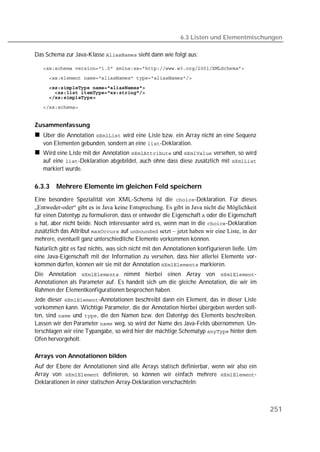 6.3 Listen und Elementmischungen

Das Schema zur Java-Klasse  sieht dann wie folgt aus:

   
   
   
   
   
   


Zusammenfassung
   Über die Annotation  wird eine Liste bzw. ein Array nicht an eine Sequenz
   von Elementen gebunden, sondern an eine -Deklaration.
   Wird eine Liste mit der Annotation  und  versehen, so wird
   auf eine -Deklaration abgebildet, auch ohne dass diese zusätzlich mit 
   markiert wurde.

6.3.3   Mehrere Elemente im gleichen Feld speichern
Eine besondere Spezialität von XML-Schema ist die -Deklaration. Für dieses
„Entweder-oder“ gibt es in Java keine Entsprechung. Es gibt in Java nicht die Möglichkeit
für einen Datentyp zu formulieren, dass er entweder die Eigenschaft  oder die Eigenschaft
 hat, aber nicht beide. Noch interessanter wird es, wenn man in die -Deklaration
zusätzlich das Attribut  auf  setzt – jetzt haben wir eine Liste, in der
mehrere, eventuell ganz unterschiedliche Elemente vorkommen können.
Natürlich gibt es fast nichts, was sich nicht mit den Annotationen konfigurieren ließe. Um
eine Java-Eigenschaft mit der Information zu versehen, dass hier allerlei Elemente vor-
kommen dürfen, können wir sie mit der Annotation  markieren.
Die Annotation  nimmt hierbei einen Array von -
Annotationen als Parameter auf. Es handelt sich um die gleiche Annotation, die wir im
Rahmen der Elementkonfigurationen besprochen haben.
Jede dieser -Annotationen beschreibt dann ein Element, das in dieser Liste
vorkommen kann. Wichtige Parameter, die der Annotation hierbei übergeben werden soll-
ten, sind  und , die den Namen bzw. den Datentyp des Elements beschreiben.
Lassen wir den Parameter  weg, so wird der Name des Java-Felds übernommen. Un-
terschlagen wir eine Typangabe, so wird hier der mächtige Schematyp  hinter dem
Ofen hervorgeholt.

Arrays von Annotationen bilden
Auf der Ebene der Annotationen sind alle Arrays statisch definierbar, wenn wir also ein
Array von  definieren, so können wir einfach mehrere -
Deklarationen in einer statischen Array-Deklaration verschachteln:



                                                                                             251
 
