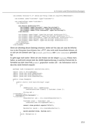 6.3 Listen und Elementmischungen

   
   
   
   
   
   
   
   
   

   
   
   
   
   
   
   
   

Wenn wir allerdings diesen Datentyp einsetzen, stellen wir fest, dass wir zwar die Informa-
tion in den Elementen lesen können, hier „4711“, aber nicht mehr herausfinden können, ob
es sich um ein Element vom Typ ,  oder  gehandelt
hat.
Es geht sogar noch weiter: Wenn wir eine Instanz von der obigen -Klasse mars-
hallen, so weiß nicht einmal mehr die JAXB-Implementierung, in welches Element die In-
formation aus dem Java-Feld  gespeichert werden soll – die Information wird in
das erste, beste Element verpackt:

   
   
   
   
   

   
   
   
   
   
   
   
   
   
   
    
   
   
   
   
                 
   
   
   
   
   



                                                                                              253
 