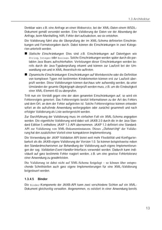 1.3 Architektur

Denkbar wäre z.B. eine Anfrage an einen Webservice, bei der XML-Daten einem WSDL-
Dokument gemäß versendet werden. Eine Validierung der Daten vor der Absendung der
Anfrage, beim Marshalling, hilft, Fehler dort aufzudecken, wo sie entstehen.
Die Validierung führt also die Überprüfung der im XML-Schema definierten Einschrän-
kungen und Formatvorgaben durch. Dabei können die Einschränkungen in zwei Katego-
rien unterteilt werden.
   Statische Einschränkungen: Dies sind z.B. Einschränkungen auf Datentypen wie
   ,  oder . Solche Einschränkungen werden später durch die por-
   tablen Java Beans aufrechterhalten. Verletzungen dieser Einschränkungen werden be-
   reits durch die Java-Typüberprüfung erkannt und können zur Laufzeit bei der Um-
   wandlung von und in XML theoretisch nie auftreten.
   Dynamische Einschränkungen: Einschränkungen auf Wertebereiche oder die Definition
   von komplexen Typen mit bestimmten Kindelementen können erst zur Laufzeit über-
   prüft werden. Diese Validierungen können durchaus sehr aufwendig werden, da unter
   Umständen der gesamte Objektgraph überprüft werden muss, z.B. um die Eindeutigkeit
   einer XML-Element-ID zu überprüfen.
Tritt nun ein Verstoß gegen eine der oben genannten Einschränkungen auf, so wird ein
Fehlerereignis generiert. Das Fehlerereignis besitzt Informationen zu der Art des Fehlers
und dem Ort, an dem der Fehler aufgetreten ist. Solche Fehlerereignisse können entweder
sofort an die aufrufende Anwendung weitergegeben oder zunächst gesammelt und nach
erfolgter Validierung als Liste weitergereicht werden.
Zur Durchführung der Validierung muss im einfachen Fall ein XML-Schema angegeben
werden. Die eigentliche Validierung wird dabei seit JAXB 2.0 durch die in der Java Stan-
dard Edition 5 enthaltene JAXP 1.3 API übernommen. JAXP 1.3 definiert eine Standard-
API zur Validierung von XML-Dokumentinstanzen. Dieses „Outsourcing“ der Validie-
rung hat den zusätzlichen Vorteil einer kompakteren Implementierung.
Die Verwendung der JAXP Validation API bietet weit mehr Flexibilität und Konfigurier-
barkeit als die JAXB-eigene Validierung der Version 1.0. So können beispielsweise neben
den Standardmechanismen zur Behandlung der Validierung auch eigene Implementierun-
gen der sog. Validation-Event-Handler-Interfaces verwendet werden. Dadurch kann indi-
viduell auf ganz bestimmte Fehler reagiert werden, z.B. um eine gewisse Fehlertoleranz
einer Anwendung zu gewährleisten.
Die Validierung ist dabei nicht auf XML-Schema festgelegt – so können über entspre-
chende Schnittstellen auch ganz eigene Implementierungen für eine XML-Validierung
beigesteuert werden.

1.3.4.5   Binder
Die -Komponente der JAXB-API kann zwei verschiedene Sichten auf ein XML-
Dokument gleichzeitig verwalten. Angenommen, es existiert in einer Anwendung bereits




                                                                                              13
 