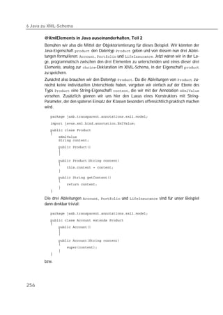 6 Java zu XML-Schema

       @XmlElements in Java auseinanderhalten, Teil 2
       Bemühen wir also die Mittel der Objektorientierung für dieses Beispiel. Wir könnten der
       Java-Eigenschaft  den Datentyp  geben und von diesem nun drei Ablei-
       tungen formulieren: ,  und . Jetzt wären wir in der La-
       ge, programmatisch zwischen den drei Elementen zu unterscheiden und eines dieser drei
       Elemente, analog zur -Deklaration im XML-Schema, in der Eigenschaft 
       zu speichern.
       Zunächst also brauchen wir den Datentyp . Da die Ableitungen von  zu-
       nächst keine individuellen Unterschiede haben, vergeben wir einfach auf der Ebene des
       Typs  eine String-Eigenschaft , die wir mit der Annotation 
       versehen. Zusätzlich gönnen wir uns hier den Luxus eines Konstruktors mit String-
       Parameter, der den späteren Einsatz der Klassen besonders offensichtlich praktisch machen
       wird.

          

          
          
          
          
          
          
          
          

          
          
          
          
          
          
          
          
          

       Die drei Ableitungen ,  und  sind für unser Beispiel
       dann denkbar trivial:

          

          
          
          
          
          
          
          
          
          
          

       bzw.




256
 