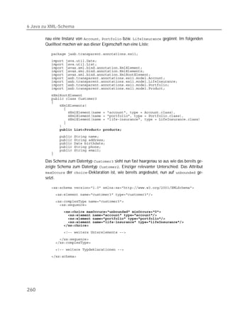 6 Java zu XML-Schema

       nau eine Instanz von ,  bzw.  gegönnt. Im folgenden
       Quelltext machen wir aus dieser Eigenschaft nun eine Liste:

          
          
          
          
          
          
          
          
          
          
          
          
          
          
          
          
          
          
          
          
          
          
          
          
          
          
          

       Das Schema zum Datentyp  sieht nun fast haargenau so aus wie das bereits ge-
       zeigte Schema zum Datentyp . Einziger relevanter Unterschied: Das Attribut
        der -Deklaration ist, wie bereits angedeutet, nun auf  ge-
       setzt.

          
          
          
          
                
          
          
          
          
          

          
          

          
          




260
 