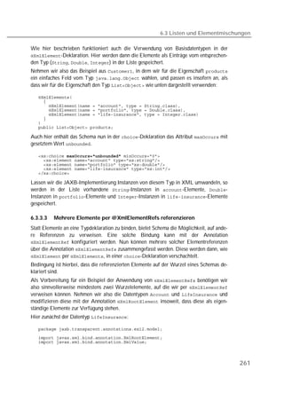 6.3 Listen und Elementmischungen

Wie hier beschrieben funktioniert auch die Verwendung von Basisdatentypen in der
-Deklaration. Hier werden dann die Elemente als Einträge vom entsprechen-
den Typ (, , ) in der Liste gespeichert.
Nehmen wir also das Beispiel aus , in dem wir für die Eigenschaft 
ein einfaches Feld vom Typ  wählen, und passen es insofern an, als
dass wir für die Eigenschaft den Typ  wie unten dargestellt verwenden:

   
   
   
   
   
   
   
   

Auch hier enthält das Schema nun in der -Deklaration das Attribut  mit
gesetztem Wert .

    
   
   
   
   

Lassen wir die JAXB-Implementierung Instanzen von diesem Typ in XML umwandeln, so
werden in der Liste vorhandene -Instanzen in -Elemente, -
Instanzen in -Elemente und -Instanzen in -Elemente
gespeichert.

6.3.3.3   Mehrere Elemente per @XmlElementRefs referenzieren
Statt Elemente an eine Typdeklaration zu binden, bietet Schema die Möglichkeit, auf ande-
re Referenzen zu verweisen. Eine solche Bindung kann mit der Annotation
 konfiguriert werden. Nun können mehrere solcher Elementreferenzen
über die Annotation  zusammengefasst werden. Diese werden dann, wie
 per , in einer -Deklaration verschachtelt.
Bedingung ist hierbei, dass die referenzierten Elemente auf der Wurzel eines Schemas de-
klariert sind.
Als Vorbereitung für ein Beispiel der Anwendung von  benötigen wir
also sinnvollerweise mindestens zwei Wurzelelemente, auf die wir per 
verweisen können. Nehmen wir also die Datentypen  und  und
modifizieren diese mit der Annotation  insoweit, dass diese als eigen-
ständige Elemente zur Verfügung stehen.
Hier zunächst der Datentyp :

   

   
   




                                                                                            261
 