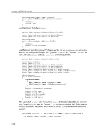 6 Java zu XML-Schema


          
           
          
          
          
          

       Analog dazu der Datentyp :

          
          
          
          
          
          
          
          
          

       Jetzt haben wir zwei Elemente zur Verfügung, auf die wir per  verweisen
       können, um im folgenden Beispiel die Eigenschaft  des Datentyps  an
       eine Liste von - und -Elementen zu binden:

          
          
          
          
          
          
          
          
          
          
          
          
              
          
          
          
          
          
          
          
          
          
          
          
          

       Die Eigenschaft  wird hier auf eine -Deklaration abgebildet, die entweder
       das Element  oder das Element  enthalten darf. Dabei werden
       die Wurzelelemente im Schema direkt über das Attribut  der Elementdeklaration refe-
       renziert:

          
          




262
 