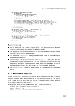 6.3 Listen und Elementmischungen

   
   
   
   
   
   
   
   
   
   
   
   
   
   
   
   
   
   
   
   
   
   


Zusammenfassung
   Mit der Annotation  können mehrere XML-Elemente mit der Semantik
   einer -Deklaration an ein Java-Feld gebunden werden.
   Die Datentypen aller in der Annotation  verwendeten Elemente müssen
   dem Java-Feld zugewiesen werden können.
   Die Annotation  kann gleichermaßen für Listen als auch für normale
   Felder angewendet werden.
   Haben mehrere XML-Elemente innerhalb einer -Deklaration den glei-
   chen Datentyp, so geht beim Lesen von XML die Information verloren, von welchem
   Element ein bestimmter Wert beigesteuert wurde. Beim Schreiben kann die JAXB-
   Implementierung nur raten, welchem Element der Wert zugeordnet werden soll.
   Per  können die Unterelemente als Elementreferenzen eingebunden
   werden.

6.3.4   Elementlisten verpacken
Binden wir eine Java-Liste an eine Sequenz von XML-Elementen, so ist der Zusammen-
hang der Elemente durch die Listen-Instanz in Java deutlich sichtbar, in XML jedoch
nicht. Gerade bei einer Java-Klasse, die mehrere Listeneigenschaften enthält, wird das
XML-Dokument schnell unübersichtlich.
Angenommen, wir legen eine Java-Klasse mit zwei Listeneigenschaften an:
   

   
   




                                                                                         263
 