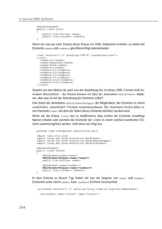 6 Java zu XML-Schema

          
          
          
          
          
          

       Wenn wir nun aus einer Instanz dieser Klasse ein XML-Dokument erstellen, so stehen die
       Elemente  und  gleichberechtigt nebeneinander.

          
          
          
          
          
          
          
          
          
          
          
          
          

       Sowohl von den Namen als auch von der Anordnung her ist dieses XML-Format nicht be-
       sonders übersichtlich – die Namen können wir über die Annotation  anpas-
       sen, aber was ist mit der Anordnung der Elemente selbst?
       Hier bietet die Annotation  die Möglichkeit, die Elemente in einem
       zusätzlichen, „künstlichen“ Element zusammenzufassen. Die Annotation besitzt dabei ei-
       nen Parameter , mit dem der Name dieses Elements definiert werden kann.
       Wenn wir die Klasse  nun so modifizieren, dass erstens die Elemente einzahlige
       Namen erhalten und zweitens die Elemente der Listen in einem solchen künstlichen Ele-
       ment zusammengefasst werden, sieht diese wie folgt aus:

          
          
          
          
          
          
          
          
          
          
          
          
          
          
          

       In dem Schema zu diesem Typ finden wir nun die Sequenz von - und -
       Elementen unter einem - bzw. -Element verschachtelt.

          
          




264
 