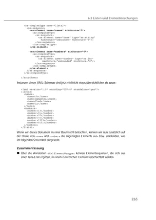 6.3 Listen und Elementmischungen

   
   
         
   
   
   
   
   
   
         
         
   
   
   
   
   
   
         
   
   

   

Instanzen dieses XML-Schemas sind jetzt vielleicht etwas übersichtlicher als zuvor:

   
   
   
   
   
   
   
   
   
   
   
   
   
   
   
   
   

Wenn wir dieses Dokument in einer Baumsicht betrachten, können wir nun zusätzlich auf
der Ebene von  und  die angezeigten Elemente aus- bzw. einblenden, wie
im folgenden Screenshot dargestellt.

Zusammenfassung
   Über die Annotation  können Elementsequenzen, die sich aus
   einer Java-Liste ergeben, in einem zusätzlichen Element verschachtelt werden.




                                                                                        265
 