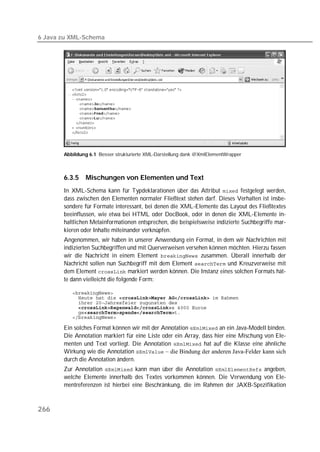 6 Java zu XML-Schema




       Abbildung 6.1 Besser strukturierte XML-Darstellung dank @XmlElementWrapper



       6.3.5    Mischungen von Elementen und Text
       In XML-Schema kann für Typdeklarationen über das Attribut  festgelegt werden,
       dass zwischen den Elementen normaler Fließtext stehen darf. Dieses Verhalten ist insbe-
       sondere für Formate interessant, bei denen die XML-Elemente das Layout des Fließtextes
       beeinflussen, wie etwa bei HTML oder DocBook, oder in denen die XML-Elemente in-
       haltlichen Metainformationen entsprechen, die beispielsweise indizierte Suchbegriffe mar-
       kieren oder Inhalte miteinander verknüpfen.
       Angenommen, wir haben in unserer Anwendung ein Format, in dem wir Nachrichten mit
       indizierten Suchbegriffen und mit Querverweisen versehen können möchten. Hierzu fassen
       wir die Nachricht in einem Element  zusammen. Überall innerhalb der
       Nachricht sollen nun Suchbegriff mit dem Element  und Kreuzverweise mit
       dem Element  markiert werden können. Die Instanz eines solchen Formats hät-
       te dann vielleicht die folgende Form:

          
          
          
            
          
          

       Ein solches Format können wir mit der Annotation  an ein Java-Modell binden.
       Die Annotation markiert für eine Liste oder ein Array, dass hier eine Mischung von Ele-
       menten und Text vorliegt. Die Annotation  hat auf die Klasse eine ähnliche
       Wirkung wie die Annotation  – die Bindung der anderen Java-Felder kann sich
       durch die Annotation ändern.
       Zur Annotation  kann man über die Annotation  angeben,
       welche Elemente innerhalb des Textes vorkommen können. Die Verwendung von Ele-
       mentreferenzen ist hierbei eine Beschränkung, die im Rahmen der JAXB-Spezifikation



266
 