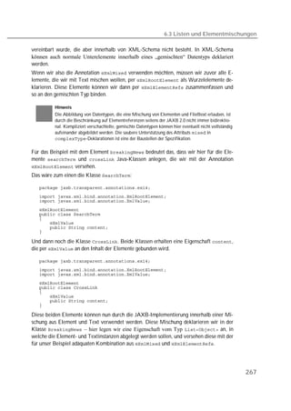 6.3 Listen und Elementmischungen

vereinbart wurde, die aber innerhalb von XML-Schema nicht besteht. In XML-Schema
können auch normale Unterelemente innerhalb eines „gemischten“ Datentyps deklariert
werden.
Wenn wir also die Annotation  verwenden möchten, müssen wir zuvor alle E-
lemente, die wir mit Text mischen wollen, per  als Wurzelelemente de-
klarieren. Diese Elemente können wir dann per  zusammenfassen und
so an den gemischten Typ binden.

          Hinweis
          Die Abbildung von Datentypen, die eine Mischung von Elementen und Fließtext erlauben, ist
          durch die Beschränkung auf Elementreferenzen seitens der JAXB 2.0 nicht immer bidirektio-
          nal. Kompliziert verschachtelte, gemischte Datentypen können hier eventuell nicht vollständig
          aufeinander abgebildet werden. Die saubere Unterstützung des Attributs  in
          -Deklarationen ist eine der Baustellen der Spezifikation.

Für das Beispiel mit dem Element  bedeutet das, dass wir hier für die Ele-
mente  und  Java-Klassen anlegen, die wir mit der Annotation
 versehen.
Das wäre zum einen die Klasse :

   
   
   
   
   
   
   
   
   

Und dann noch die Klasse . Beide Klassen erhalten eine Eigenschaft ,
die per  an den Inhalt der Elemente gebunden wird.

   
   
   
   
   
   
   
   
   

Diese beiden Elemente können nun durch die JAXB-Implementierung innerhalb einer Mi-
schung aus Element und Text verwendet werden. Diese Mischung deklarieren wir in der
Klasse  – hier legen wir eine Eigenschaft vom Typ  an, in
welche die Element- und Textinstanzen abgelegt werden sollen, und versehen diese mit der
für unser Beispiel adäquaten Kombination aus  und .




                                                                                                          267
 