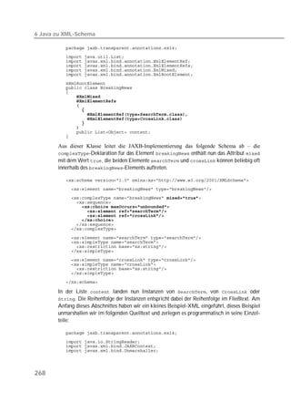 6 Java zu XML-Schema

          
          
          
          
          
          

          
          
          
          
          
          
          
          
          
          
          
          
          

       Aus dieser Klasse leitet die JAXB-Implementierung das folgende Schema ab – die
       -Deklaration für das Element  enthält nun das Attribut 
       mit dem Wert , die beiden Elemente  und  können beliebig oft
       innerhalb des -Elements auftreten.

          
          
          
          
                
          
          
          
          
          

          
          
          
          
          
          
          
          
          

       In der Liste  landen nun Instanzen von , von  oder
       . Die Reihenfolge der Instanzen entspricht dabei der Reihenfolge im Fließtext. Am
       Anfang dieses Abschnittes haben wir ein kleines Beispiel-XML eingeführt, dieses Beispiel
       unmarshallen wir im folgenden Quelltext und zerlegen es programmatisch in seine Einzel-
       teile:

          
          
          
          




268
 