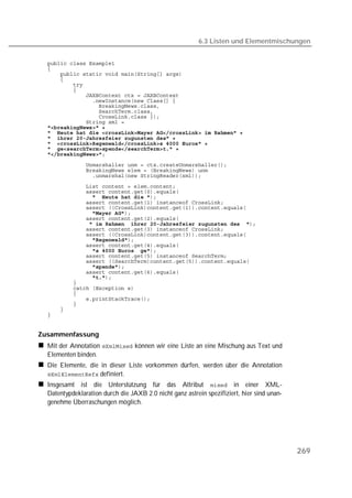 6.3 Listen und Elementmischungen


  
  
  
  
  
  
  
  
  
  
  
  
  
  
  
  
  
  
  
  
  
  
  
  
  
  
                
  
               
  
  
                
  
                
  
  
                
  
                
  
  
  
  
  
  
  


Zusammenfassung
  Mit der Annotation  können wir eine Liste an eine Mischung aus Text und
  Elementen binden.
  Die Elemente, die in dieser Liste vorkommen dürfen, werden über die Annotation
   definiert.
  Insgesamt ist die Unterstützung für das Attribut  in einer XML-
  Datentypdeklaration durch die JAXB 2.0 nicht ganz astrein spezifiziert, hier sind unan-
  genehme Überraschungen möglich.




                                                                                            269
 