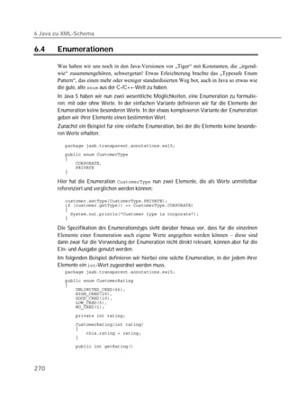 6 Java zu XML-Schema

6.4    Enumerationen

       Was haben wir uns noch in den Java-Versionen vor „Tiger“ mit Konstanten, die „irgend-
       wie“ zusammengehören, schwergetan! Etwas Erleichterung brachte das „Typesafe Enum
       Pattern“, das einen mehr oder weniger standardisierten Weg bot, auch in Java so etwas wie
       die gute, alte  aus der C-/C++-Welt zu haben.
       In Java 5 haben wir nun zwei wesentliche Möglichkeiten, eine Enumeration zu formulie-
       ren: mit oder ohne Werte. In der einfachen Variante definieren wir für die Elemente der
       Enumeration keine besonderen Werte. In der etwas komplexeren Variante der Enumeration
       geben wir ihrer Elemente einen bestimmten Wert.
       Zunächst ein Beispiel für eine einfache Enumeration, bei der die Elemente keine besonde-
       ren Werte erhalten:

          
          
          
          
          
          

       Hier hat die Enumeration  nun zwei Elemente, die als Werte unmittelbar
       referenziert und verglichen werden können:

          
          
          
          
          

       Die Spezifikation des Enumerationstyps sieht darüber hinaus vor, dass für die einzelnen
       Elemente einer Enumeration auch eigene Werte angegeben werden können – diese sind
       dann zwar für die Verwendung der Enumeration nicht direkt relevant, können aber für die
       Ein- und Ausgabe genutzt werden.
       Im folgenden Beispiel definieren wir hierbei eine solche Enumeration, in der jedem ihrer
       Elemente ein -Wert zugeordnet werden muss.
          
          
          
          
          
          
          
          

          
          
          
          
          
          




270
 