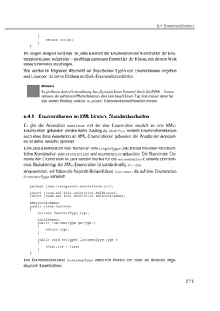 6.4 Enumerationen

   
   
   
   

Im obigen Beispiel wird nun für jedes Element der Enumeration der Konstruktor der Enu-
merationsklasse aufgerufen – es obliegt dann dem Entwickler der Klasse, mit diesem Wert
etwas Sinnvolles anzufangen.
Wir werden im folgenden Abschnitt auf diese beiden Typen von Enumerationen eingehen
und Lösungen für deren Bindung an XML-Enumerationen bieten.

          Hinweis
          Es gibt keine direkte Unterstützung des „Typesafe Enum Patterns“ durch die JAXB – Enume-
          rationen, die auf diesem Muster basieren, aber kein Java 5 Enum-Typ sind, müssen daher für
          eine saubere Bindung zunächst zu „echten“ Enumerationen umformuliert werden.



6.4.1   Enumerationen an XML binden: Standardverhalten
Es gibt die Annotation , mit der eine Enumeration explizit an eine XML-
Enumeration gebunden werden kann. Analog zu  werden Enumerationsklassen
auch ohne diese Annotation an XML-Enumerationen gebunden, die Angabe der Annotati-
on ist daher zunächst optional.
Eine Java-Enumeration wird hierbei an eine -Deklaration mit einer verschach-
telten Kombination von  und  gebunden. Die Namen der Ele-
mente der Enumeration in Java werden hierbei für die -Elemente übernom-
men. Basisdatentyp der XML-Enumeration ist standardmäßig .
Angenommen, wir haben die folgende Beispielklasse , die auf eine Enumeration
 verweist:

   
   
   

   
   
   
   

   
   
   
   
   

   
   
   
   
   

Die Enumerationsklasse  entspricht hierbei der oben als Beispiel abge-
druckten Enumeration:


                                                                                                       271
 