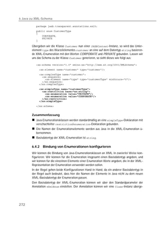6 Java zu XML-Schema

          
          
          
          
          
          

       Übergeben wir die Klasse  nun einer -Instanz, so wird das Unter-
       element  des Wurzelelementes  an eine auf dem Datentyp  basieren-
       de XML-Enumeration mit den Werten CORPORATE und PRIVATE gebunden. Lassen wir
       uns das Schema zu der Klasse  generieren, so sieht dieses wie folgt aus:

          
          
          
          
          
          
          
          
          
          
          
          
          

          


       Zusammenfassung
          Java-Enumerationsklassen werden standardmäßig an eine -Deklaration mit
          verschachtelter /-Deklaration gebunden.
          Die Namen der Enumerationselemente werden aus Java in die XML-Enumeration ü-
          bernommen.
          Basisdatentyp der XML-Enumeration ist .

       6.4.2   Bindung von Enumerationen konfigurieren
       Wir können die Bindung von Java-Enumerationsklassen an XML in zweierlei Weise kon-
       figurieren: Wir können für die Enumeration insgesamt einen Basisdatentyp angeben, und
       wir können für die einzelnen Elemente einer Enumeration Werte angeben, die in der XML-
       Repräsentation der Enumeration verwendet werden sollen.
       In der Regel gehen beide Konfigurationen Hand in Hand, da ein anderer Basisdatentyp in
       der Regel auch bedeutet, dass hier die Namen der Elemente in Java nicht zu dem neuen
       XML-Basisdatentyp der Enumeration passen.
       Den Basisdatentyp der XML-Enumeration können wir über den Standardparameter der
       Annotation  einstellen. Der Annotation können wir eine -Instanz überge-




272
 