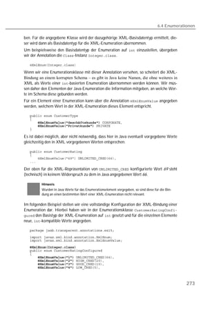 6.4 Enumerationen

ben. Für die angegebene Klasse wird der dazugehörige XML-Basisdatentyp ermittelt, die-
ser wird dann als Basisdatentyp für die XML-Enumeration übernommen.
Um beispielsweise den Basisdatentyp der Enumeration auf  einzustellen, übergeben
wir der Annotation die -Instanz .

   

Wenn wir eine Enumerationsklasse mit dieser Annotation versehen, so scheitert die XML-
Bindung an einem korrupten Schema – es gibt in Java keine Namen, die ohne weiteres in
XML als Werte einer -basierten Enumeration übernommen werden können. Wir müs-
sen daher den Elementen der Java-Enumeration die Information mitgeben, an welche Wer-
te im Schema diese gebunden werden.
Für ein Element einer Enumeration kann über die Annotation  angegeben
werden, welchem Wert in der XML-Enumeration dieses Element entspricht.

   
   
       
       
   

Es ist dabei möglich, aber nicht notwendig, dass hier in Java eventuell vorgegebene Werte
gleichzeitig den in XML vorgegebenen Werten entsprechen:

   
   
   
   

Der oben für die XML-Repräsentation von  konfigurierte Wert 69 steht
(technisch) in keinem Widerspruch zu dem in Java angegebenen Wert 66.

          Hinweis
          Wurden in Java Werte für das Enumerationselement vorgegeben, so sind diese für die Bin-
          dung an einen bestimmten Wert einer XML-Enumeration nicht relevant.

Im folgenden Beispiel stellen wir eine vollständige Konfiguration der XML-Bindung einer
Enumeration dar. Hierbei haben wir in der Enumerationsklasse 
 den Basistyp der XML-Enumeration auf  gesetzt und für die einzelnen Elemente
neue, -kompatible Werte angegeben.

   

   
   
   
   
   
       
       
       
       



                                                                                                    273
 