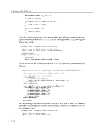 6 Java zu XML-Schema

               
          
          
          
          
          
          
          
          
          
          

       Damit wir diese Enumeration auch im Kontext eines XML-Elements verwenden können,
       legen wir noch folgende Klasse  an, die eine Eigenschaft  vom Typ der
       Enumeration besitzt:

          
          
          
          
          
          
          
          
          

       Lassen wir uns nun das Schema zu der Klasse  generieren, so sieht dieses wie
       folgt aus:

          
          
          
          
          
          
          
          

          
          
          
          
          
          
          
          
          
          

       Von der ursprünglichen Java-Enumeration ist so nicht mehr viel zu sehen. Im folgenden
       ausführbaren Beispiel prüfen wir daher, ob die Bindung tatsächlich so funktioniert, wie wir
       das konfiguriert haben.
          
          
          



274
 