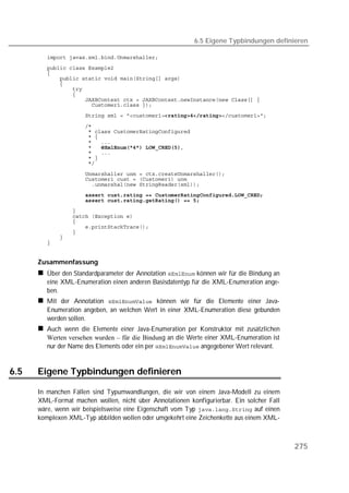 6.5 Eigene Typbindungen definieren

         
         
         
         
         
         
         
         
         
         

         
         
         
         
             
         
         
         

         
         
         
                     
         
         
         
         
         
         
         
         


      Zusammenfassung
         Über den Standardparameter der Annotation  können wir für die Bindung an
         eine XML-Enumeration einen anderen Basisdatentyp für die XML-Enumeration ange-
         ben.
         Mit der Annotation  können wir für die Elemente einer Java-
         Enumeration angeben, an welchen Wert in einer XML-Enumeration diese gebunden
         werden sollen.
         Auch wenn die Elemente einer Java-Enumeration per Konstruktor mit zusätzlichen
         Werten versehen wurden – für die Bindung an die Werte einer XML-Enumeration ist
         nur der Name des Elements oder ein per  angegebener Wert relevant.


6.5   Eigene Typbindungen definieren

      In manchen Fällen sind Typumwandlungen, die wir von einem Java-Modell zu einem
      XML-Format machen wollen, nicht über Annotationen konfigurierbar. Ein solcher Fall
      wäre, wenn wir beispielsweise eine Eigenschaft vom Typ  auf einen
      komplexen XML-Typ abbilden wollen oder umgekehrt eine Zeichenkette aus einem XML-



                                                                                            275
 