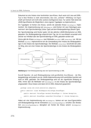 6 Java zu XML-Schema

       Dokument an eine Instanz einer bestimmten Java-Klasse. Auch wenn sich Java und XML-
       Typ in ihrer Struktur so stark unterscheiden, dass eine „einfache“ Abbildung von Eigen-
       schaft auf Element sich nicht ohne weiteres konfigurieren lässt. Für solche Fälle bietet die
       JAXB-Spezifikation die Möglichkeit, einen eigenen Typadapter zu implementieren.
       Ein Typadapter ist hierbei eine Klasse, welche die abstrakte Klasse  imple-
       mentiert. Die Implementierung von  wird hierbei mit zwei Datentypen para-
       metrisiert: dem Speicherdatentyp (Value Type) und dem Bindungsdatentyp (Bound Type).
       Der Speicherdatentyp wird hierbei später mit den üblichen JAXB-Mechanismen an XML
       gebunden. Der Bindungsdatentyp entspricht dem Typ, der im Java-Modell verwendet wird
       und der nur mittelbar über den Speicherdatentyp an XML gebunden werden soll.
       Hierzu gibt die Klasse  zwei Methoden  und  vor. Mit der
       Methode  implementieren wir die Umwandlung einer Instanz des Bindungsdaten-
       typs in eine Instanz des Speicherdatentyps. Die Methode  beschreibt den ande-
       ren Weg, also von einer Instanz des Speicherdatentyps in eine Instanz des Bindungsdaten-
       typs.
                               unmarshal




          Bindungsdatentyp    XmlAdapter      Speicherdatentyp   JAXB (standard)   XML-Dokument




                                marshal

       Abbildung 6.2 Vom Bindungsdatentyp über den Speicherdatentyp zu XML


       Sowohl Speicher- als auch Bindungsdatentyp sind gewöhnliche Java-Klassen – der Bin-
       dungsdatentyp wird jedoch von der JAXB-Implementierung nicht unmittelbar beachtet und
       nicht an XML gebunden. Der Bindungsdatentyp wird vor der eigentlichen Bindung an
       XML immer über die Methoden von  in eine Instanz des Speicherdatentyps
       umgewandelt. Diese Instanz wird dann mit im XML-Dokument gespeichert.

          
          
          
          
          
          

       Haben wir eine Implementierung von , können wir nun Java-Eigenschaften
       vom Bindungsdatentyp mit der Annotation  versehen. Der Annota-
       tion  übergeben wir hierbei die Klasse unserer -
       Implementierung.




276
 
