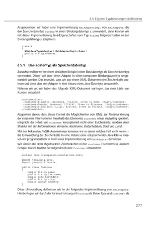 6.5 Eigene Typbindungen definieren

Angenommen, wir haben eine Implementierung  von , die
den Speicherdatentyp  in einen Bindungsdatentyp  umwandelt, dann können wir
mit dieser Implementierung Java-Eigenschaften vom Typ  folgendermaßen an den
Bindungsdatentyp  adaptieren:

   
   
   
   
   


6.5.1   Basisdatentyp als Speicherdatentyp
Zunächst wollen wir in einem einfachen Beispiel einen Basisdatentyp als Speicherdatentyp
verwenden. Dieser soll über einen Adapter in einen komplexen Bindungsdatentyp umge-
wandelt werden. Das bedeutet, dass wir aus einem XML-Dokument eine Zeichenkette aus-
lesen und diese über den Adapter in eine Instanz eines Java-Datentyps umwandeln.
Nehmen wir an, wir haben das folgende XML-Dokument vorliegen, das einer Liste von
Kunden entspricht.

   
   
   
   
   

Abgesehen davon, dass dieses Format die Möglichkeiten von XML zur Metamarkierung
der einzelnen Informationen innerhalb des Elementes  etwas mutwillig ignoriert,
entspricht der Inhalt von  konzeptionell nicht einer Zeichenkette, sondern einer
Struktur mit den Informationen Vorname, Nachname, Geburtsdatum, Stadt und Land.
Mit den bekannten JAXB-Annotationen kommen wir in einem solchen Fall nicht weiter –
die Umwandlung der Zeichenkette in eine Instanz einer entsprechenden Java-Klasse müs-
sen wir programmatisch in Form einer Implementierung von  definieren.
Wir wollen die oben abgedruckten Zeichenketten in den -Elementen in unserem
Beispiel in eine Instanz der folgenden Klasse  umwandeln:

   
   
   
   
   
   
   
   
   
   
   

Diese Umwandlung definieren wir in der folgenden Implementierung von .
Hierbei legen wir durch die Parametrisierung mit  als Value Type und  als



                                                                                           277
 