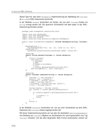 6 Java zu XML-Schema

       Bound Type fest, dass diese -Implementierung die Abbildung von 
       als  in XML-Dokumenten beschreibt.
       In der Methode  beschreiben wir hierbei, wie aus einer -Instanz ein
        erzeugt werden soll. Die generierte Zeichenkette soll dann später in das XML-
       Dokument geschrieben werden.

          
          
          
          
          
          
          
          
          
          
          
          
              
          
          
          
          
          
          
          
          
          
          
          
              
          
          
          
          
          
          
          
          
          
          
          
          
          
          
          
          
          
          
          

       In der Methode  beschreiben wir, wie aus einer Zeichenkette aus dem XML-
       Dokument eine -Instanz angelegt werden soll.
       Mit dieser Implementierung können wir nun über die Annotation 
       eine Bindung von -Objekten an Zeichenketten für Java-Eigenschaften vom Typ
        einstellen. Um das oben dargestellte XML-Format nachzustellen, können wir




278
 