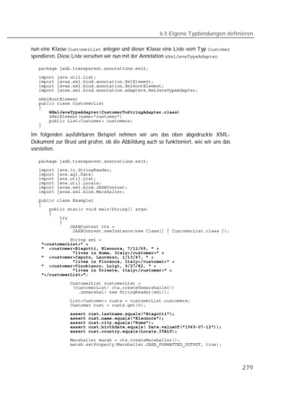 6.5 Eigene Typbindungen definieren

nun eine Klasse  anlegen und dieser Klasse eine Liste vom Typ 
spendieren. Diese Liste versehen wir nun mit der Annotation .

   
   
   
   
   

   
   
   
   
   
   
   

Im folgenden ausführbaren Beispiel nehmen wir uns das oben abgedruckte XML-
Dokument zur Brust und prüfen, ob die Abbildung auch so funktioniert, wie wir uns das
vorstellen.

   
   
   
   
   
   
   
   
   
   
   
   
   
   
   

   
   
   
   
   
   
   
   
   
   
   
   
   
   
               
   
   
   
   
   
   




                                                                                        279
 