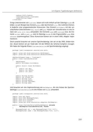 6.5 Eigene Typbindungen definieren

   
   
   
   

Einige Unterelemente von  lassen sich recht einfach auf den Datentyp  ab-
bilden, so zum Beispiel das Element  oder das Element . Die restlichen Elemen-
te bedürfen einer programmatischen Konversion: Das Element  mit den ver-
schachtelten Unterelementen ,  und  müssen wir sinnvollerweise in eine In-
stanz von  umwandeln. Die Elemente  und  bzw. die Ele-
mente  und  sind im Datentyp  in den Eigenschaften  bzw.
 zusammengefasst. Diese Konversion können wir in einem XML-Adapter imple-
mentieren.
Doch zunächst brauchen wir unseren Speicherdatentyp, den wir an das XML binden kön-
nen, diesen können wir per Hand oder mit den Mitteln des Schema-Compilers erzeugen.
Wir haben die folgende Klasse  als Speicherdatentyp angelegt:

   
   
   
   
   
   
   
   
   
   
   
   
   
   
   
   
   
   
   
   
   

Jetzt brauchen wir eine Implementierung von , die eine Instanz des Speicher-
datentyps  in eine Instanz von  umwandelt.

   

   
   
   
   
   
   
   
   
   
   




                                                                                          281
 