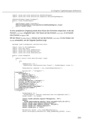 6.5 Eigene Typbindungen definieren

   
   
   
   
   
   
   
   
   

In einer produktiven Umgebung würde diese Klasse den Elementen entsprechen, in die das
Element  eingebettet wäre. Hier fassen wir das Element  in ein künstli-
ches Element  ein.
Mit der Klasse  können wir nun das Element  in eine Instanz von
 umwandeln, wie der folgende Quelltext zeigt:

   
   
   
   
   
   
   
   
   
   
   
   
   
   

   
   
   
   
   
   
   
   
   
   
   
   
   
   
   
   
   
   
   
               
   
   
   
   
   
   
   
   



                                                                                          283
 