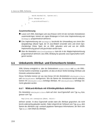 6 Java zu XML-Schema

          
          
          
          
          
          
          
          


       Zusammenfassung
          Lassen sich XML-Datentypen und Java-Klassen nicht mit den normalen Annotationen
          zusammenbringen, können wir eigene Bindungen in Form einer Implementierung von
           programmatisch definieren.
          Eine Implementierung von  beschreibt die Umwandlung von einem Bin-
          dungsdatentyp (Bound Type), der im Java-Modell verwendet wird, und einem Spei-
          cherdatentyp (Value Type), der an XML gebunden wird und von der JAXB-
          Implementierung gelesen und geschrieben werden kann.
          Über die Annotation  kann die in der Adapterimplementierung
          programmatisch definierte Java-XML-Bindung für passende Java-Eigenschaften konfi-
          guriert werden.


6.6    Unbekannte Attribut- und Elementwerte binden

       XML-Schema ermöglicht es, über die Deklarationen  und  ein XML-
       Format insofern erweiterbar zu gestalten, als dass an diesen Stellen beliebige Attribute und
       Elemente vorkommen dürfen.
       Dieses Verhalten können wir aus Java heraus mit den Annotationen 
       und  konfigurieren. Wie die Namen der Annotationen bereits andeuten,
       können mit  beliebige Attribute, mit  beliebige Ele-
       mente gebunden werden.

       6.6.1    Wildcard-Attribute mit @XmlAnyAttribute definieren
       Die Annotation  kann auf einer Java-Eigenschaft vom Typ  bzw.
       genauer vom Typ

          

       definiert werden. In diese Eigenschaft werden dann alle Attribute gespeichert, die nicht
       bereits anderweitig gebunden wurden. Dabei entspricht der Schlüssel vom Typ  dem
       Namen des Attributes zzgl. eventuell gegebener Namespace-Informationen, der Wert vom
       Typ  dem Inhalt des Attributs.




284
 