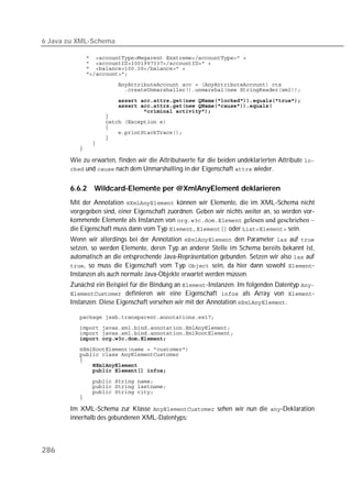 6 Java zu XML-Schema

          
          
          
          
          
          

          
          
          
          
          
          
          
          
          
          

       Wie zu erwarten, finden wir die Attributwerte für die beiden undeklarierten Attribute 
        und  nach dem Unmarshalling in der Eigenschaft  wieder.


       6.6.2   Wildcard-Elemente per @XmlAnyElement deklarieren
       Mit der Annotation  können wir Elemente, die im XML-Schema nicht
       vorgegeben sind, einer Eigenschaft zuordnen. Geben wir nichts weiter an, so werden vor-
       kommende Elemente als Instanzen von  gelesen und geschrieben –
       die Eigenschaft muss dann vom Typ ,  oder  sein.
       Wenn wir allerdings bei der Annotation  den Parameter  auf 
       setzen, so werden Elemente, deren Typ an anderer Stelle im Schema bereits bekannt ist,
       automatisch an die entsprechende Java-Repräsentation gebunden. Setzen wir also  auf
       , so muss die Eigenschaft vom Typ  sein, da hier dann sowohl -
       Instanzen als auch normale Java-Objekte erwartet werden müssen.
       Zunächst ein Beispiel für die Bindung an -Instanzen. Im folgenden Datentyp 
        definieren wir eine Eigenschaft  als Array von -
       Instanzen. Diese Eigenschaft versehen wir mit der Annotation .

          
          
          
          
          
          
          
          
          

          
          
          
          

       Im XML-Schema zur Klasse  sehen wir nun die -Deklaration
       innerhalb des gebundenen XML-Datentyps:



286
 